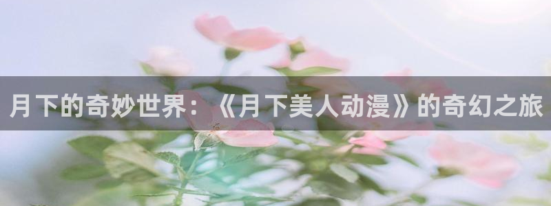 仙王的日常樱花动漫：月下的奇妙世界：《月下美人动漫》的奇幻之旅